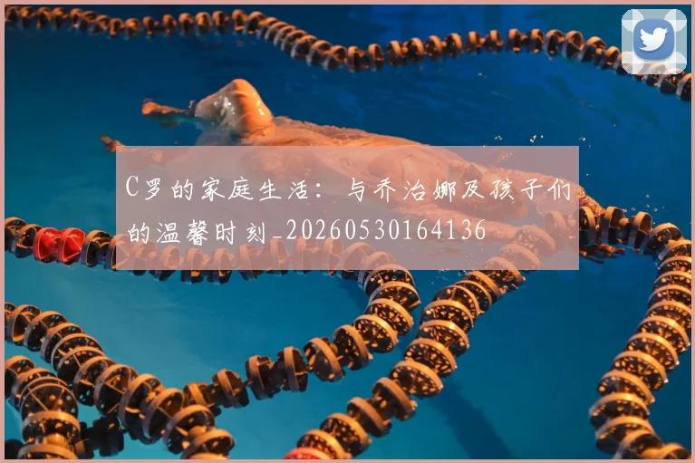 C罗的家庭生活：与乔治娜及孩子们的温馨时刻_20260530164136