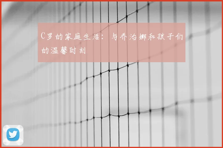C罗的家庭生活：与乔治娜和孩子们的温馨时刻