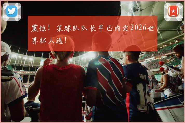 震惊！某球队队长早已内定2026世界杯人选！